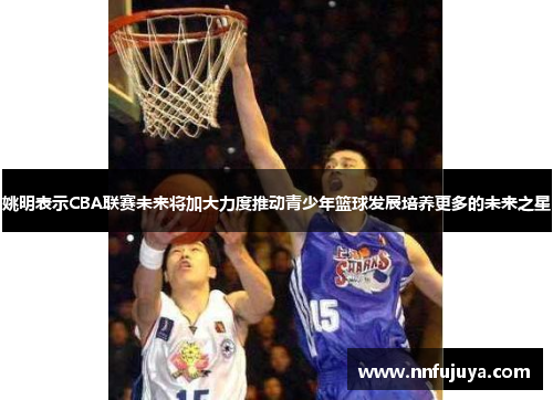 姚明表示CBA联赛未来将加大力度推动青少年篮球发展培养更多的未来之星