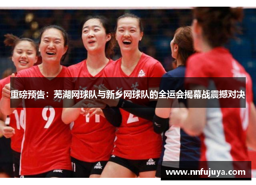 重磅预告：芜湖网球队与新乡网球队的全运会揭幕战震撼对决