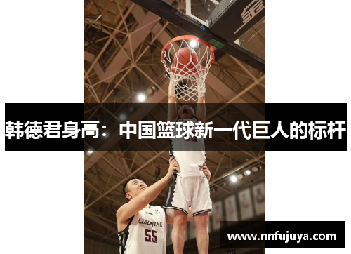 韩德君身高：中国篮球新一代巨人的标杆